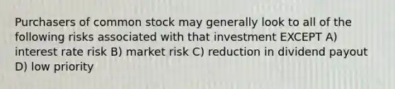 Purchasers of common stock may generally look to all of the following risks associated with that investment EXCEPT A) interest rate risk B) market risk C) reduction in dividend payout D) low priority