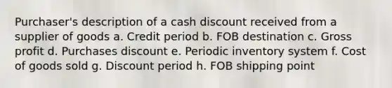 Purchaser's description of a cash discount received from a supplier of goods a. Credit period b. FOB destination c. Gross profit d. Purchases discount e. Periodic inventory system f. Cost of goods sold g. Discount period h. FOB shipping point