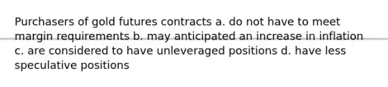 Purchasers of gold futures contracts a. do not have to meet margin requirements b. may anticipated an increase in inflation c. are considered to have unleveraged positions d. have less speculative positions