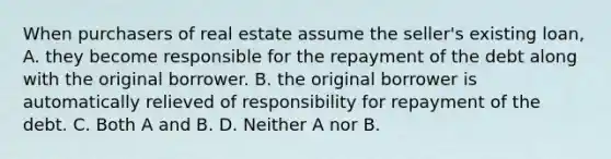 When purchasers of real estate assume the seller's existing loan, A. they become responsible for the repayment of the debt along with the original borrower. B. the original borrower is automatically relieved of responsibility for repayment of the debt. C. Both A and B. D. Neither A nor B.