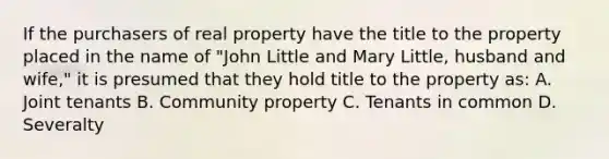 If the purchasers of real property have the title to the property placed in the name of "John Little and Mary Little, husband and wife," it is presumed that they hold title to the property as: A. Joint tenants B. Community property C. Tenants in common D. Severalty