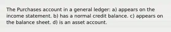 The Purchases account in a general ledger: a) appears on the income statement. b) has a normal credit balance. c) appears on the balance sheet. d) is an asset account.