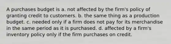 A purchases budget is a. not affected by the firm's policy of granting credit to customers. b. the same thing as a production budget. c. needed only if a firm does not pay for its merchandise in the same period as it is purchased. d. affected by a firm's inventory policy only if the firm purchases on credit.