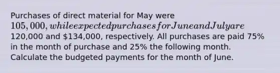 Purchases of direct material for May were​ 105,000, while expected purchases for June and July are​120,000 and​ 134,000, respectively. All purchases are paid​ 75% in the month of purchase and​ 25% the following month. Calculate the budgeted payments for the month of June.