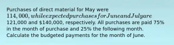 Purchases of direct material for May were 114,000, while expected purchases for June and July are121,000 and 140,000, respectively. All purchases are paid 75% in the month of purchase and 25% the following month. Calculate the budgeted payments for the month of June.