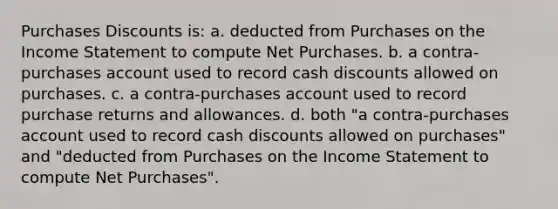 Purchases Discounts is: a. deducted from Purchases on the Income Statement to compute Net Purchases. b. a contra-purchases account used to record cash discounts allowed on purchases. c. a contra-purchases account used to record purchase returns and allowances. d. both "a contra-purchases account used to record cash discounts allowed on purchases" and "deducted from Purchases on the Income Statement to compute Net Purchases".