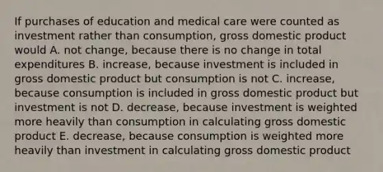 If purchases of education and medical care were counted as investment rather than consumption, gross domestic product would A. not change, because there is no change in total expenditures B. increase, because investment is included in gross domestic product but consumption is not C. increase, because consumption is included in gross domestic product but investment is not D. decrease, because investment is weighted more heavily than consumption in calculating gross domestic product E. decrease, because consumption is weighted more heavily than investment in calculating gross domestic product