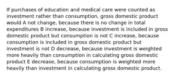 If purchases of education and medical care were counted as investment rather than consumption, gross domestic product would A not change, because there is no change in total expenditures B increase, because investment is included in gross domestic product but consumption is not C increase, because consumption is included in gross domestic product but investment is not D decrease, because investment is weighted more heavily than consumption in calculating gross domestic product E decrease, because consumption is weighted more heavily than investment in calculating gross domestic product.