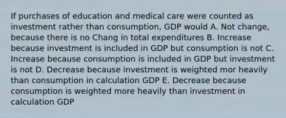 If purchases of education and medical care were counted as investment rather than consumption, GDP would A. Not change, because there is no Chang in total expenditures B. Increase because investment is included in GDP but consumption is not C. Increase because consumption is included in GDP but investment is not D. Decrease because investment is weighted mor heavily than consumption in calculation GDP E. Decrease because consumption is weighted more heavily than investment in calculation GDP