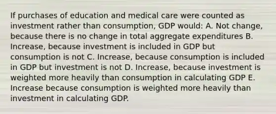 If purchases of education and medical care were counted as investment rather than consumption, GDP would: A. Not change, because there is no change in total aggregate expenditures B. Increase, because investment is included in GDP but consumption is not C. Increase, because consumption is included in GDP but investment is not D. Increase, because investment is weighted more heavily than consumption in calculating GDP E. Increase because consumption is weighted more heavily than investment in calculating GDP.