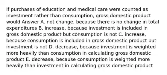 If purchases of education and medical care were counted as investment rather than consumption, gross domestic product would Answer A. not change, because there is no change in total expenditures B. increase, because investment is included in gross domestic product but consumption is not C. increase, because consumption is included in gross domestic product but investment is not D. decrease, because investment is weighted more heavily than consumption in calculating gross domestic product E. decrease, because consumption is weighted more heavily than investment in calculating gross domestic product