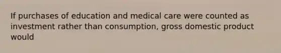 If purchases of education and medical care were counted as investment rather than consumption, gross domestic product would