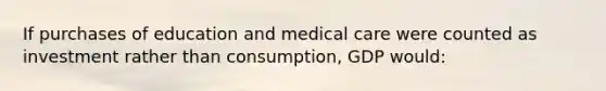 If purchases of education and medical care were counted as investment rather than consumption, GDP would: