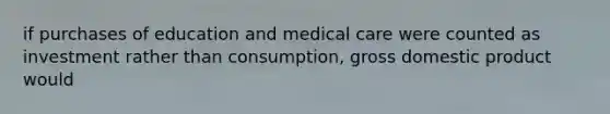 if purchases of education and medical care were counted as investment rather than consumption, gross domestic product would