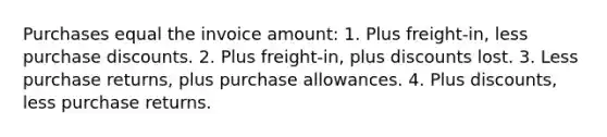 Purchases equal the invoice amount: 1. Plus freight-in, less purchase discounts. 2. Plus freight-in, plus discounts lost. 3. Less purchase returns, plus purchase allowances. 4. Plus discounts, less purchase returns.