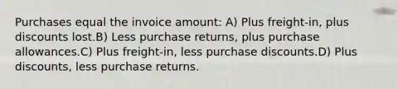 Purchases equal the invoice amount: A) Plus freight-in, plus discounts lost.B) Less purchase returns, plus purchase allowances.C) Plus freight-in, less purchase discounts.D) Plus discounts, less purchase returns.