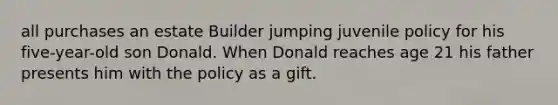 all purchases an estate Builder jumping juvenile policy for his five-year-old son Donald. When Donald reaches age 21 his father presents him with the policy as a gift.