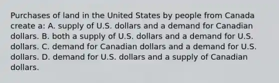 Purchases of land in the United States by people from Canada create a: A. supply of U.S. dollars and a demand for Canadian dollars. B. both a supply of U.S. dollars and a demand for U.S. dollars. C. demand for Canadian dollars and a demand for U.S. dollars. D. demand for U.S. dollars and a supply of Canadian dollars.