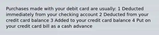 Purchases made with your debit card are usually: 1 Deducted immediately from your checking account 2 Deducted from your credit card balance 3 Added to your credit card balance 4 Put on your credit card bill as a cash advance