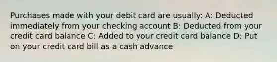 Purchases made with your debit card are usually: A: Deducted immediately from your checking account B: Deducted from your credit card balance C: Added to your credit card balance D: Put on your credit card bill as a cash advance