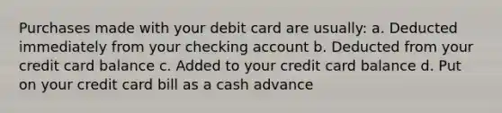 Purchases made with your debit card are usually: a. Deducted immediately from your checking account b. Deducted from your credit card balance c. Added to your credit card balance d. Put on your credit card bill as a cash advance