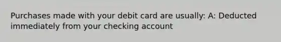 Purchases made with your debit card are usually: A: Deducted immediately from your checking account