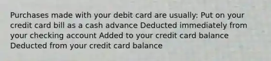 Purchases made with your debit card are usually: Put on your credit card bill as a cash advance Deducted immediately from your checking account Added to your credit card balance Deducted from your credit card balance