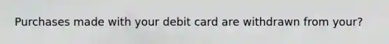 Purchases made with your debit card are withdrawn from your?