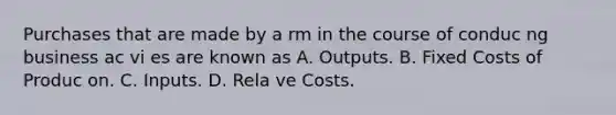 Purchases that are made by a rm in the course of conduc ng business ac vi es are known as A. Outputs. B. Fixed Costs of Produc on. C. Inputs. D. Rela ve Costs.