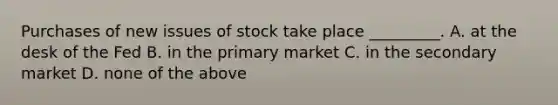 Purchases of new issues of stock take place _________. A. at the desk of the Fed B. in the primary market C. in the secondary market D. none of the above