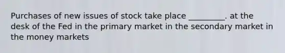 Purchases of new issues of stock take place _________. at the desk of the Fed in the primary market in the secondary market in the money markets