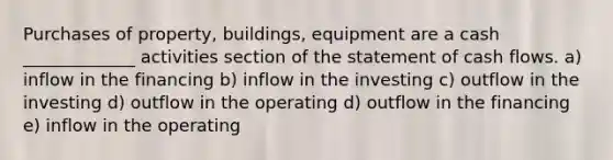 Purchases of property, buildings, equipment are a cash _____________ activities section of the statement of cash flows. a) inflow in the financing b) inflow in the investing c) outflow in the investing d) outflow in the operating d) outflow in the financing e) inflow in the operating