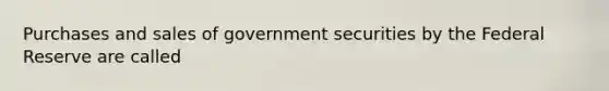 Purchases and sales of government securities by the Federal Reserve are called