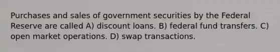 Purchases and sales of government securities by the Federal Reserve are called A) discount loans. B) federal fund transfers. C) open market operations. D) swap transactions.