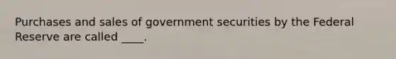 Purchases and sales of government securities by the Federal Reserve are called ____.