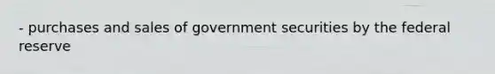 - purchases and sales of government securities by the federal reserve