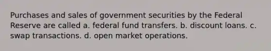 Purchases and sales of government securities by the Federal Reserve are called a. federal fund transfers. b. discount loans. c. swap transactions. d. open market operations.