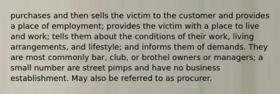 purchases and then sells the victim to the customer and provides a place of employment; provides the victim with a place to live and work; tells them about the conditions of their work, living arrangements, and lifestyle; and informs them of demands. They are most commonly bar, club, or brothel owners or managers; a small number are street pimps and have no business establishment. May also be referred to as procurer.