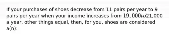 If your purchases of shoes decrease from 11 pairs per year to 9 pairs per year when your income increases from 19,000 to21,000 a year, other things equal, then, for you, shoes are considered a(n):