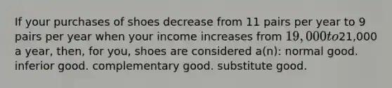 If your purchases of shoes decrease from 11 pairs per year to 9 pairs per year when your income increases from 19,000 to21,000 a year, then, for you, shoes are considered a(n): normal good. inferior good. complementary good. substitute good.