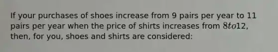 If your purchases of shoes increase from 9 pairs per year to 11 pairs per year when the price of shirts increases from 8 to12, then, for you, shoes and shirts are considered: