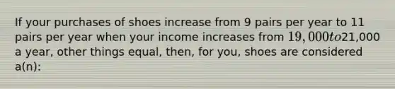 If your purchases of shoes increase from 9 pairs per year to 11 pairs per year when your income increases from 19,000 to21,000 a year, other things equal, then, for you, shoes are considered a(n):