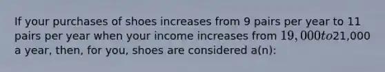 If your purchases of shoes increases from 9 pairs per year to 11 pairs per year when your income increases from 19,000 to21,000 a year, then, for you, shoes are considered a(n):