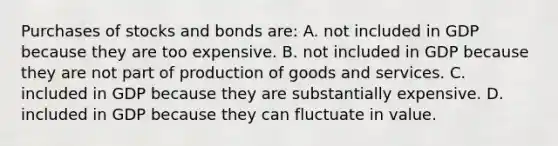 Purchases of stocks and bonds are: A. not included in GDP because they are too expensive. B. not included in GDP because they are not part of production of goods and services. C. included in GDP because they are substantially expensive. D. included in GDP because they can fluctuate in value.