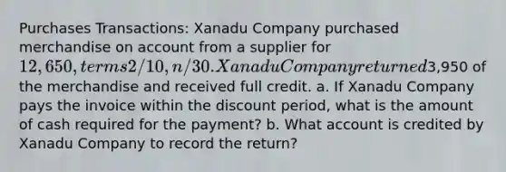 Purchases Transactions: Xanadu Company purchased merchandise on account from a supplier for 12,650, terms 2/10, n/30. Xanadu Company returned3,950 of the merchandise and received full credit. a. If Xanadu Company pays the invoice within the discount period, what is the amount of cash required for the payment? b. What account is credited by Xanadu Company to record the return?