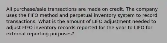 All purchase/sale transactions are made on credit. The company uses the FIFO method and perpetual inventory system to record transactions. What is the amount of LIFO adjustment needed to adjust FIFO inventory records reported for the year to LIFO for external reporting purposes?