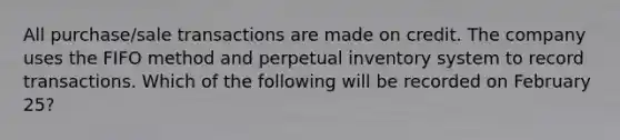 All purchase/sale transactions are made on credit. The company uses the FIFO method and perpetual inventory system to record transactions. Which of the following will be recorded on February 25?