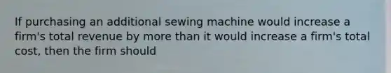 If purchasing an additional sewing machine would increase a firm's total revenue by more than it would increase a firm's total cost, then the firm should