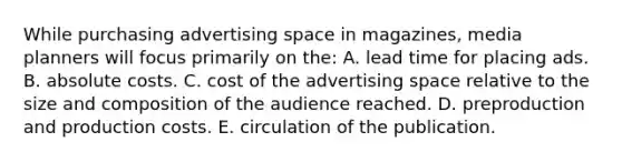 While purchasing advertising space in magazines, media planners will focus primarily on the: A. lead time for placing ads. B. absolute costs. C. cost of the advertising space relative to the size and composition of the audience reached. D. preproduction and production costs. E. circulation of the publication.