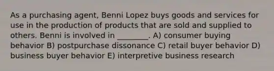 As a purchasing agent, Benni Lopez buys goods and services for use in the production of products that are sold and supplied to others. Benni is involved in ________. A) consumer buying behavior B) postpurchase dissonance C) retail buyer behavior D) business buyer behavior E) interpretive business research